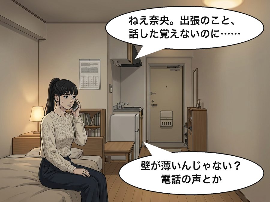高瀬真帆「ねえ奈央。出張のこと、話した覚えないのに……」 奈央「壁が薄いんじゃない？電話の声とか」
